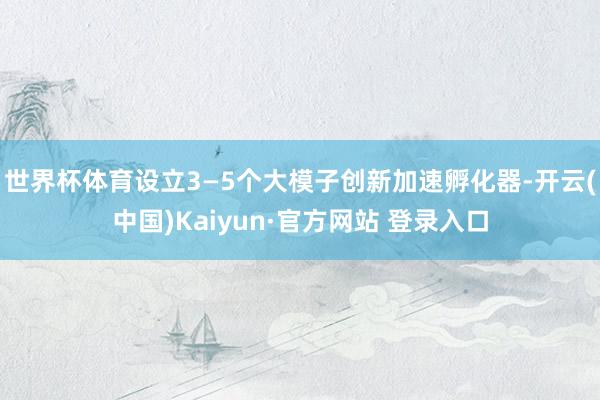世界杯体育设立3—5个大模子创新加速孵化器-开云(中国)Kaiyun·官方网站 登录入口