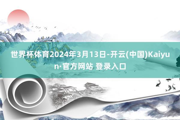 世界杯体育 2024年3月13日-开云(中国)Kaiyun·官方网站 登录入口