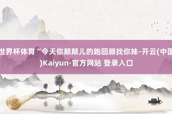 世界杯体育“今天你颠颠儿的跑回顾找你妹-开云(中国)Kaiyun·官方网站 登录入口