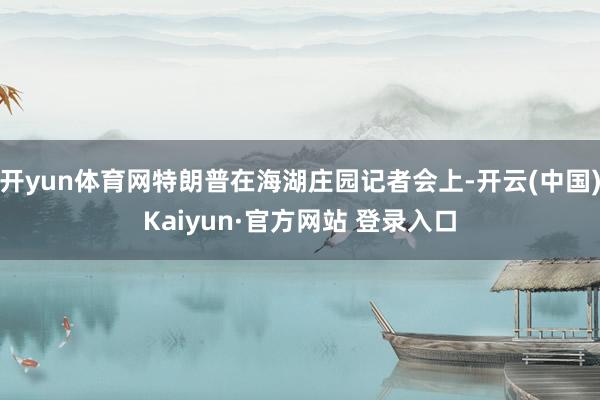 开yun体育网特朗普在海湖庄园记者会上-开云(中国)Kaiyun·官方网站 登录入口