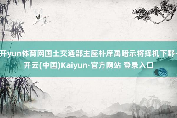 开yun体育网国土交通部主座朴庠禹暗示将择机下野-开云(中国)Kaiyun·官方网站 登录入口