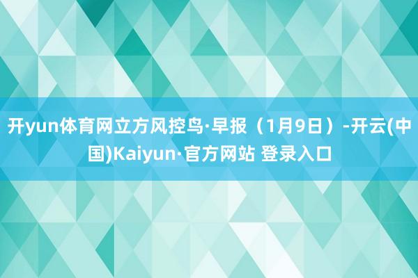 开yun体育网立方风控鸟·早报(1月9日)-开云(中国)Kaiyun·官方网站 登录入口
