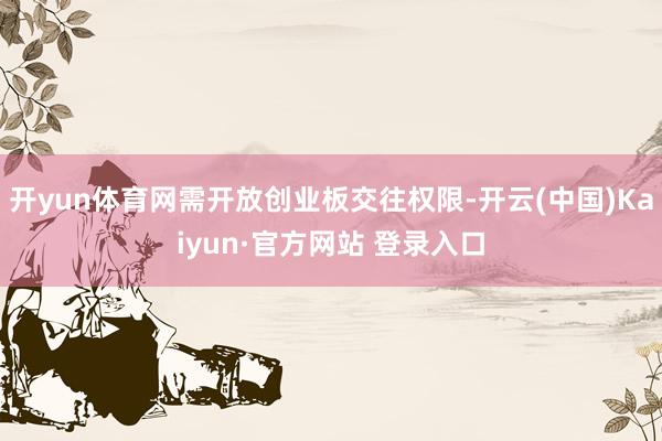 开yun体育网需开放创业板交往权限-开云(中国)Kaiyun·官方网站 登录入口