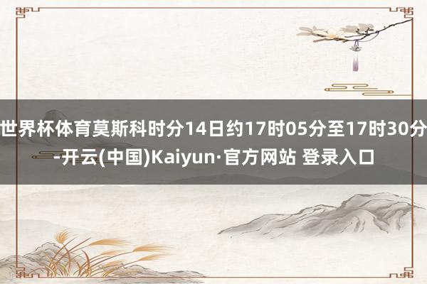 世界杯体育莫斯科时分14日约17时05分至17时30分-开云(中国)Kaiyun·官方网站 登录入口