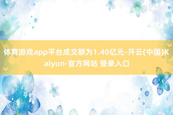 体育游戏app平台成交额为1.40亿元-开云(中国)Kaiyun·官方网站 登录入口