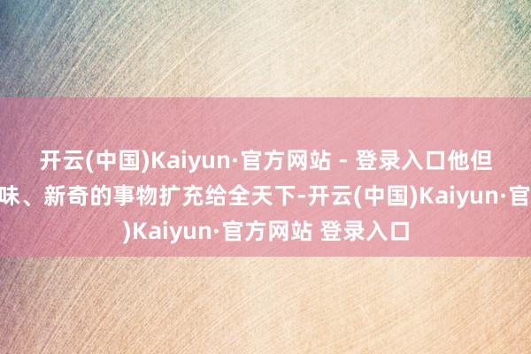 开云(中国)Kaiyun·官方网站 - 登录入口他但愿把家乡兴味兴味、新奇的事物扩充给全天下-开云(中国)Kaiyun·官方网站 登录入口