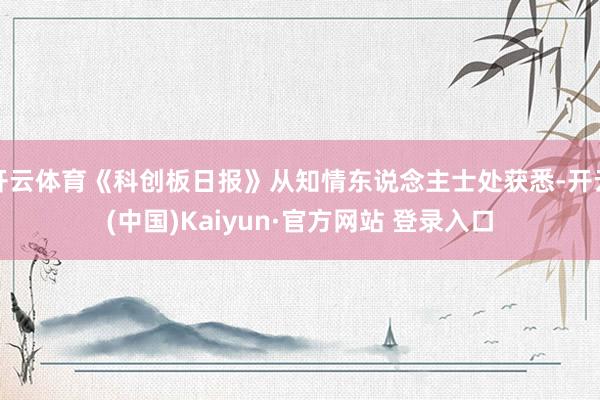 开云体育《科创板日报》从知情东说念主士处获悉-开云(中国)Kaiyun·官方网站 登录入口