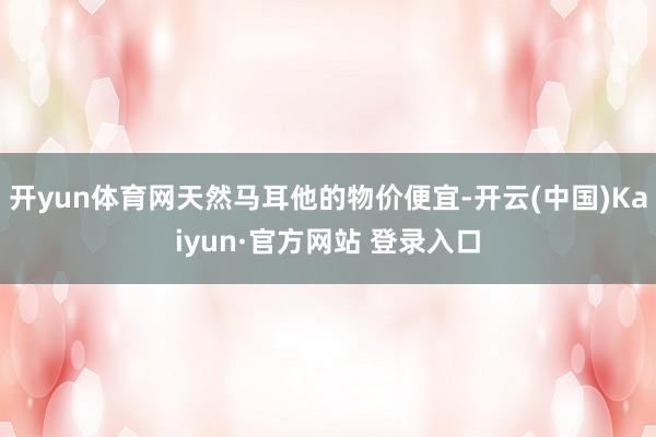 开yun体育网天然马耳他的物价便宜-开云(中国)Kaiyun·官方网站 登录入口