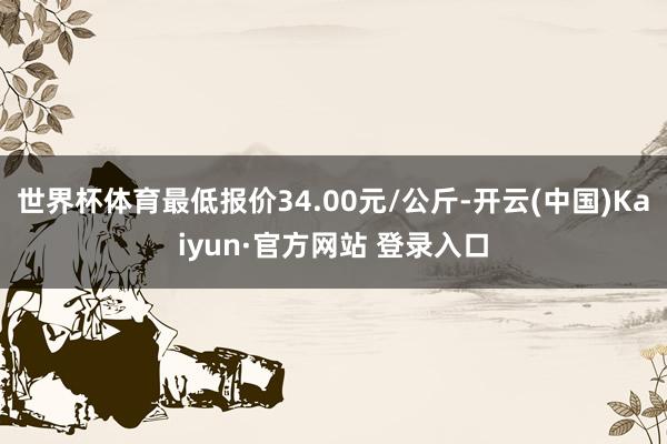 世界杯体育最低报价34.00元/公斤-开云(中国)Kaiyun·官方网站 登录入口