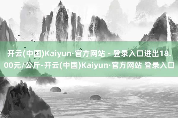 开云(中国)Kaiyun·官方网站 - 登录入口进出18.00元/公斤-开云(中国)Kaiyun·官方网站 登录入口