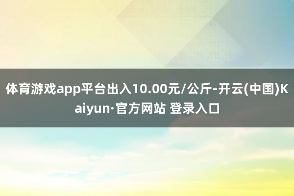 体育游戏app平台出入10.00元/公斤-开云(中国)Kaiyun·官方网站 登录入口