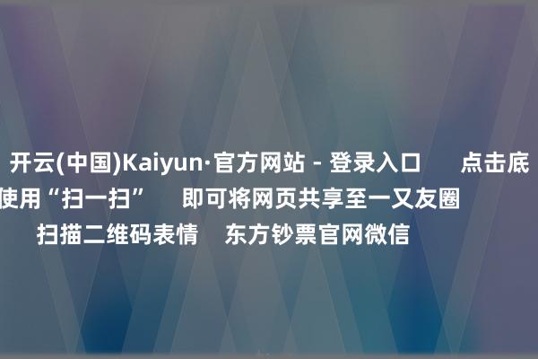 开云(中国)Kaiyun·官方网站 - 登录入口      点击底部的“发现”     使用“扫一扫”     即可将网页共享至一又友圈                            扫描二维码表情    东方钞票官网微信                                                                        沪股通             深股通             港股通(沪)             港股通(深)                         热门资讯        国务院总理李强最新发声！多公司领导可能被执行退市风险警示指数涨跌不一 东谈主形机器东谈主大涨AH联袂反弹 机构看好后市行情                            焦点专题    第十一届Choice最好分析师聚焦二十届三中全会淘宝将全面提拔微信支付            2024宇宙能源电板大会        卫星互联网迎高速发展                                视频                                    一键表情财经大咖            热门保举好意思股三大指数集体飞腾 天外成见股、量子意象成见股、核电股走强 谷歌创历史新高        东方钞票Choice数据    127    东谈主计划    2025-01-21                            东方钞票    扫一扫下载APP    东方钞票居品    东方钞票免费版东方钞票Level-2东方钞票政策版妙念念投研助理Choice金融末端        证券往复    东方钞票证券开户东方钞票在线往复				东方钞票证券往复        表情东方钞票    东方钞票网微博东方钞票网微信意见与冷漠        天天基金    扫一扫下载APP    基金往复    基金开户基金往复活期宝基金居品端庄答理        表情天天基金    天天基金网微博天天基金网微信        东方钞票期货    扫一扫下载APP    期货往复    期货手机开户期货电脑开户期货官方网站        信息辘集传播视听节目许可证：0908328号 贪图证券期货业务许可证编号：913101046312860336 造孽和不良信息举报:021-61278686 举报邮箱：jubao@eastmoney.com    沪ICP证:沪B2-20070217 网站备案号:沪ICP备05006054号-11  沪公网安备 31010402000120号 版权总计:东方钞票网 意见与冷漠:4000300059/952500    			对于咱们    可捏续发展			告白处事			关联咱们			诚聘英才			法律声明    心事保护			征稿缘由			友情连合        	        -开云(中国)Kaiyun·官方网站 登录入口