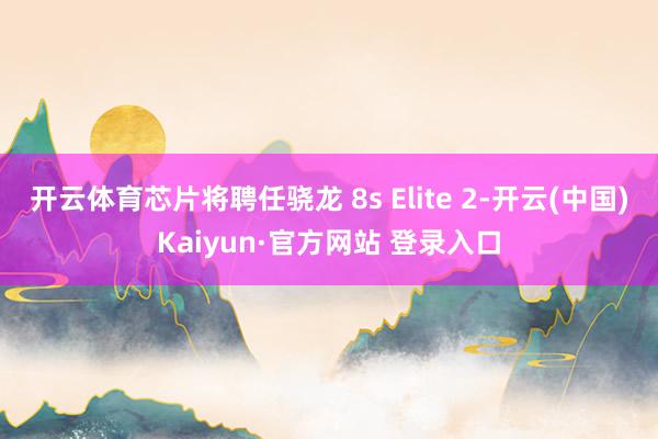开云体育芯片将聘任骁龙 8s Elite 2-开云(中国)Kaiyun·官方网站 登录入口