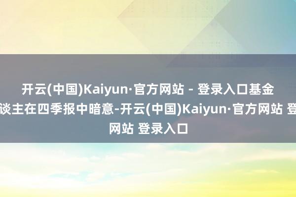 开云(中国)Kaiyun·官方网站 - 登录入口　　基金惩办东谈主在四季报中暗意-开云(中国)Kaiyun·官方网站 登录入口