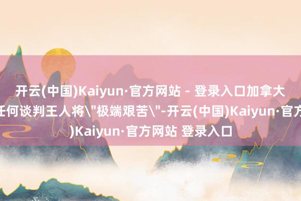 开云(中国)Kaiyun·官方网站 - 登录入口加拿大与好意思国的任何谈判王人将