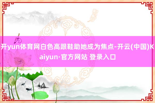 开yun体育网白色高跟鞋助她成为焦点-开云(中国)Kaiyun·官方网站 登录入口