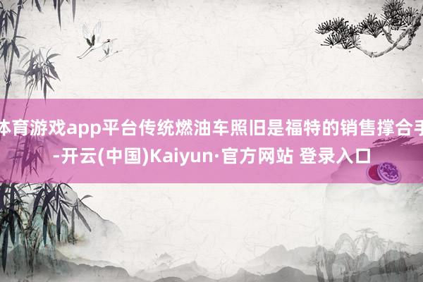 体育游戏app平台传统燃油车照旧是福特的销售撑合手-开云(中国)Kaiyun·官方网站 登录入口