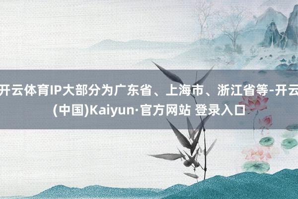 开云体育IP大部分为广东省、上海市、浙江省等-开云(中国)Kaiyun·官方网站 登录入口