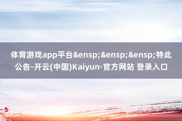 体育游戏app平台&ensp;&ensp;&ensp;特此公告-开云(中国)Kaiyun·官方网站 登录入口