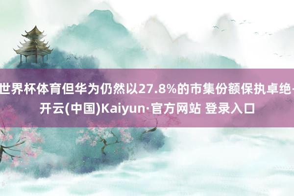 世界杯体育但华为仍然以27.8%的市集份额保执卓绝-开云(中国)Kaiyun·官方网站 登录入口