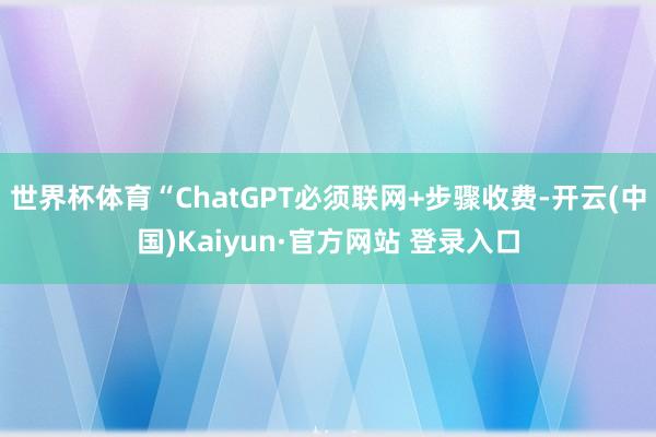 世界杯体育“ChatGPT必须联网+步骤收费-开云(中国)Kaiyun·官方网站 登录入口