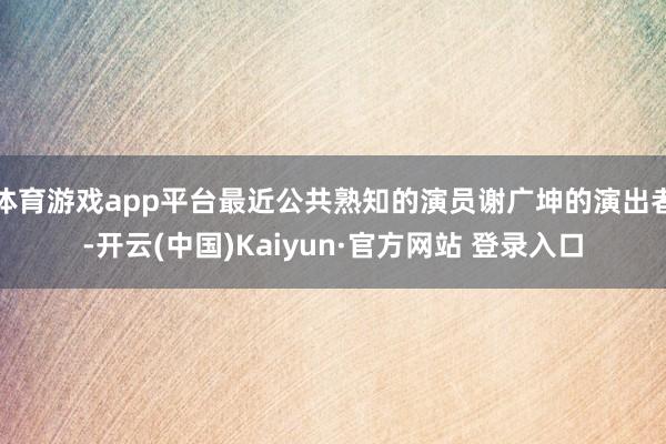 体育游戏app平台最近公共熟知的演员谢广坤的演出者-开云(中国)Kaiyun·官方网站 登录入口