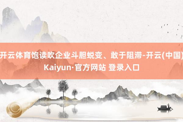 开云体育饱读吹企业斗胆蜕变、敢于阻滞-开云(中国)Kaiyun·官方网站 登录入口