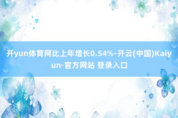 开yun体育网比上年增长0.54%-开云(中国)Kaiyun·官方网站 登录入口