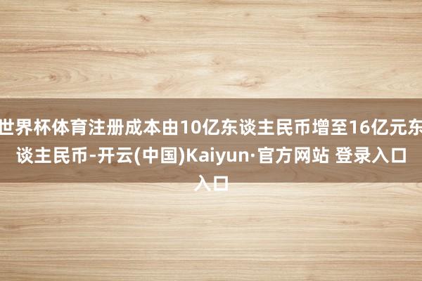 世界杯体育注册成本由10亿东谈主民币增至16亿元东谈主民币-开云(中国)Kaiyun·官方网站 登录入口