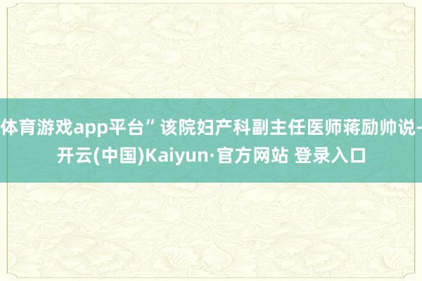 体育游戏app平台”该院妇产科副主任医师蒋励帅说-开云(中国)Kaiyun·官方网站 登录入口
