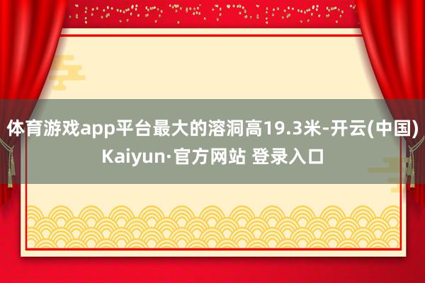 体育游戏app平台最大的溶洞高19.3米-开云(中国)Kaiyun·官方网站 登录入口