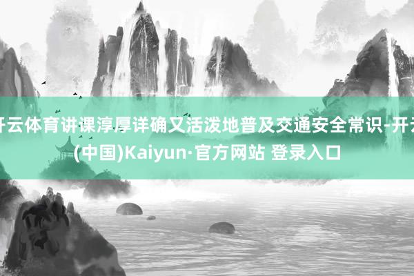 开云体育讲课淳厚详确又活泼地普及交通安全常识-开云(中国)Kaiyun·官方网站 登录入口