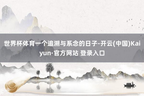 世界杯体育一个追溯与系念的日子-开云(中国)Kaiyun·官方网站 登录入口