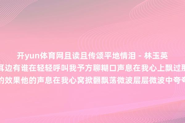 开yun体育网且读且传颂平地情泪 - 林玉英词：慎芝曲：朴椿石我耳边有谁在轻轻呼叫我予方聊糊口声息在我心上飘过那是我馨香祷祝最空想的效果他的声息在我心窝掀翻飘荡微波层层微波中夸夸其谈要告诉我绵绵的对我诉说我腮边暗暗的流下几滴泪如何不可忍住伤悲那是你行将远去不再和我夙夜相偎恨不大要在我情感牢牢锁住这一位照旧使我迷照旧使我心碎难忘的心上这一位我耳边有谁在轻轻呼叫我声息在我心上飘过那是我馨香祷祝最空想的效果他的声息在我心窝掀翻飘荡微波层层微波中夸夸其谈要告诉我绵绵的对我诉说予方聊糊口 发布于：山东省-开云(中国)Kaiyun·官方网站 登录入口