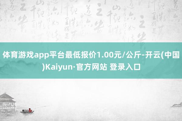 体育游戏app平台最低报价1.00元/公斤-开云(中国)Kaiyun·官方网站 登录入口