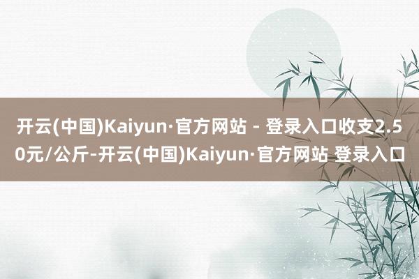 开云(中国)Kaiyun·官方网站 - 登录入口收支2.50元/公斤-开云(中国)Kaiyun·官方网站 登录入口