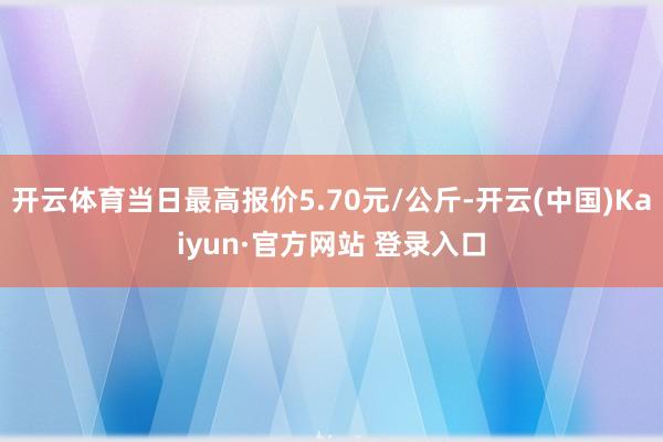 开云体育当日最高报价5.70元/公斤-开云(中国)Kaiyun·官方网站 登录入口