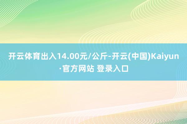 开云体育出入14.00元/公斤-开云(中国)Kaiyun·官方网站 登录入口
