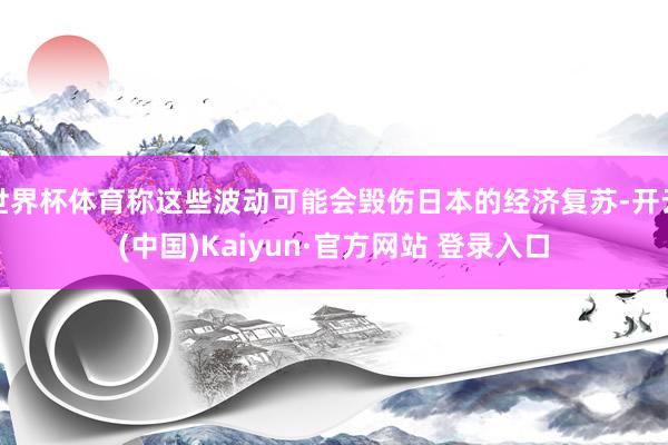 世界杯体育称这些波动可能会毁伤日本的经济复苏-开云(中国)Kaiyun·官方网站 登录入口