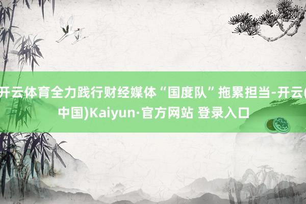 开云体育全力践行财经媒体“国度队”拖累担当-开云(中国)Kaiyun·官方网站 登录入口