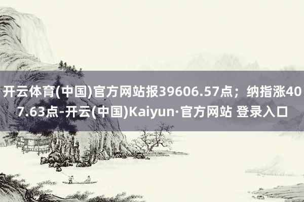 开云体育(中国)官方网站报39606.57点；纳指涨407.63点-开云(中国)Kaiyun·官方网站 登录入口