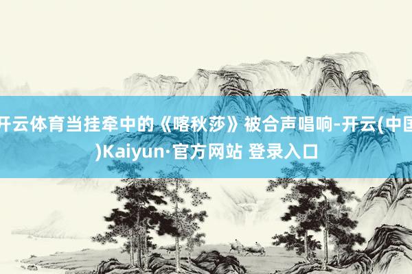 开云体育当挂牵中的《喀秋莎》被合声唱响-开云(中国)Kaiyun·官方网站 登录入口