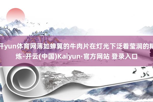 开yun体育网薄如蝉翼的牛肉片在灯光下泛着莹润的精炼-开云(中国)Kaiyun·官方网站 登录入口