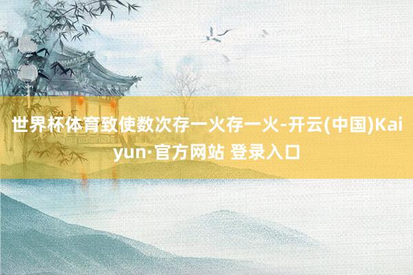 世界杯体育致使数次存一火存一火-开云(中国)Kaiyun·官方网站 登录入口