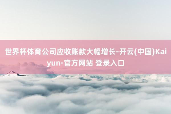 世界杯体育公司应收账款大幅增长-开云(中国)Kaiyun·官方网站 登录入口