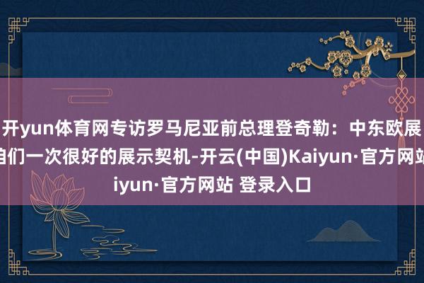 开yun体育网专访罗马尼亚前总理登奇勒：中东欧展览会给了咱们一次很好的展示契机-开云(中国)Kaiyun·官方网站 登录入口