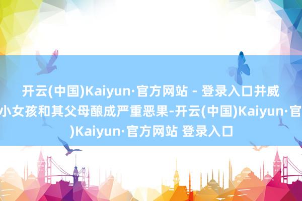 开云(中国)Kaiyun·官方网站 - 登录入口并威迫如若抗击要对小女孩和其父母酿成严重恶果-开云(中国)Kaiyun·官方网站 登录入口