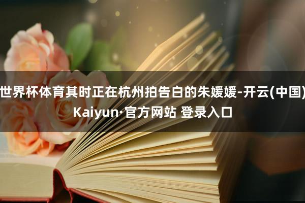 世界杯体育其时正在杭州拍告白的朱媛媛-开云(中国)Kaiyun·官方网站 登录入口