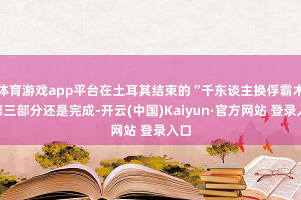体育游戏app平台在土耳其结束的“千东谈主换俘霸术”第三部分还是完成-开云(中国)Kaiyun·官方网站 登录入口
