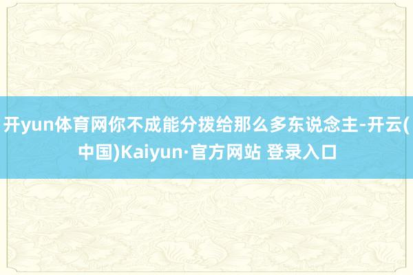 开yun体育网你不成能分拨给那么多东说念主-开云(中国)Kaiyun·官方网站 登录入口